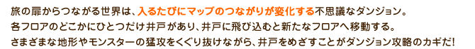 旅の扉からつながる世界は、入るたびにマップのつながりが変化する不思議なダンジョン。各フロアのどこかにひとつだけ井戸があり、井戸に飛び込むと新たなフロアへ移動する。さまざまな地形やモンスターの猛攻をくぐり抜けながら、井戸をめざすことがダンジョン攻略のカギだ！