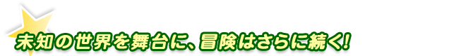 未知の世界を舞台に、冒険はさらに続く！