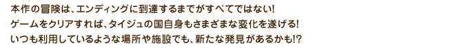 本作の冒険は、エンディングに到達するまでがすべてではない！ゲームをクリアすれば、タイジュの国自身もさまざまな変化を遂げる！いつも利用しているような場所や施設でも、新たな発見があるかも！？