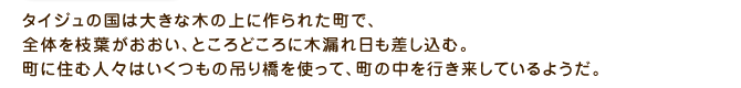 タイジュの国は大きな木の上に作られた町で、全体を枝葉がおおい、ところどころに木漏れ日も差し込む。町に住む人々はいくつもの吊り橋を使って、町の中を行き来しているようだ。