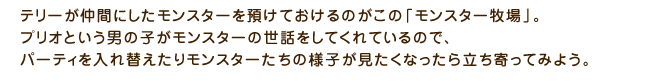 テリーが仲間にしたモンスターを預けておけるのがこの「モンスター牧場」。プリオという男の子がモンスターの世話をしてくれているので、パーティを入れ替えたりモンスターたちの様子が見たくなったら立ち寄ってみよう。