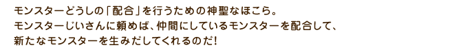 モンスターどうしの「配合」を行うための神聖なほこら。モンスターじいさんに頼めば、仲間にしているモンスターを配合して、新たなモンスターを生みだしてくれるのだ！